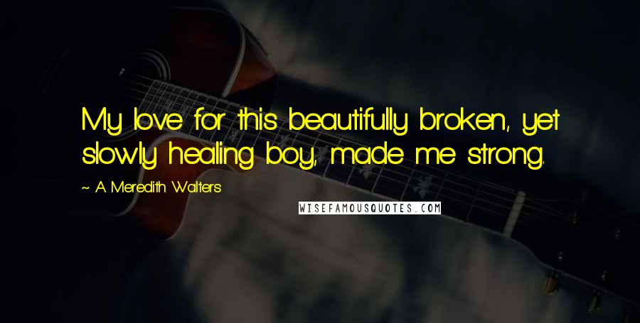 A Meredith Walters quotes: My love for this beautifully broken, yet slowly healing boy, made me strong.