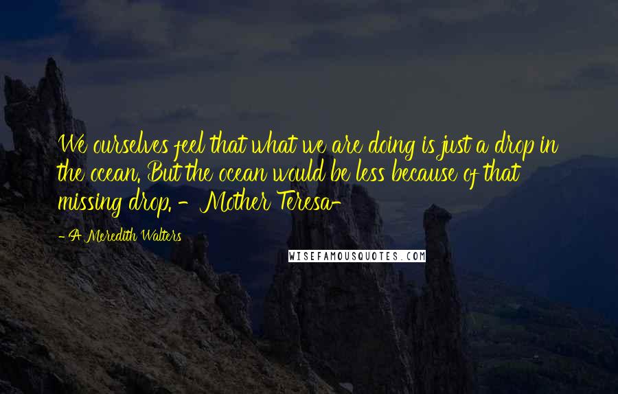 A Meredith Walters quotes: We ourselves feel that what we are doing is just a drop in the ocean. But the ocean would be less because of that missing drop. -Mother Teresa- A Meredith Walters quotes: We ourselves feel that what we are doing is just a drop in the ocean. But the ocean would be less because of that missing drop. -Mother Teresa-