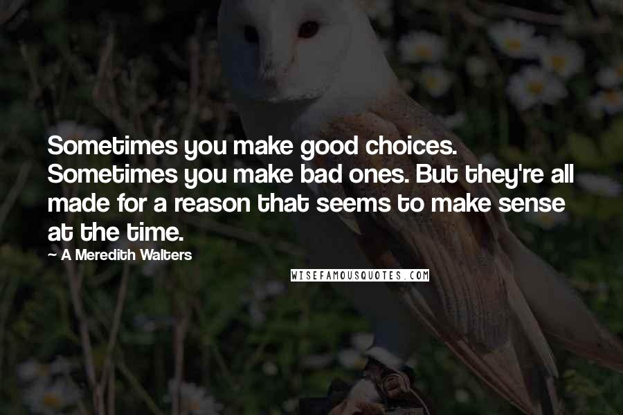A Meredith Walters quotes: Sometimes you make good choices. Sometimes you make bad ones. But they're all made for a reason that seems to make sense at the time. A Meredith Walters quotes: Sometimes you make good choices. Sometimes you make bad ones. But they're all made for a reason that seems to make sense at the time.