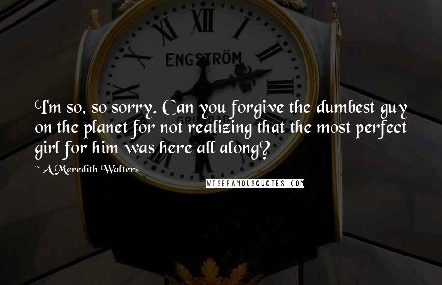 A Meredith Walters quotes: I'm so, so sorry. Can you forgive the dumbest guy on the planet for not realizing that the most perfect girl for him was here all along? A Meredith Walters quotes: I'm so, so sorry. Can you forgive the dumbest guy on the planet for not realizing that the most perfect girl for him was here all along?