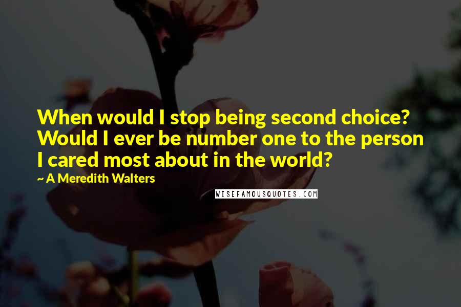 A Meredith Walters quotes: When would I stop being second choice? Would I ever be number one to the person I cared most about in the world? A Meredith Walters quotes: When would I stop being second choice? Would I ever be number one to the person I cared most about in the world?