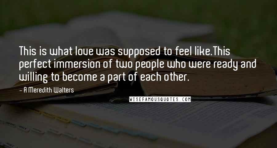 A Meredith Walters quotes: This is what love was supposed to feel like.This perfect immersion of two people who were ready and willing to become a part of each other. A Meredith Walters quotes: This is what love was supposed to feel like.This perfect immersion of two people who were ready and willing to become a part of each other.