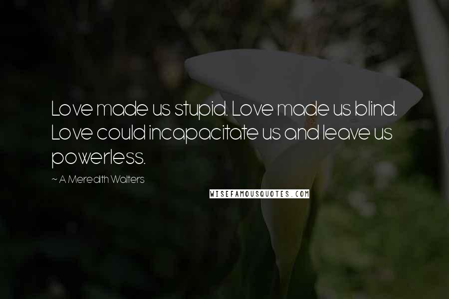 A Meredith Walters quotes: Love made us stupid. Love made us blind. Love could incapacitate us and leave us powerless.