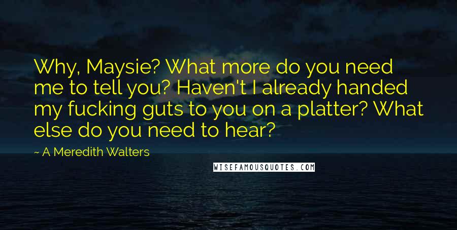 A Meredith Walters quotes: Why, Maysie? What more do you need me to tell you? Haven't I already handed my fucking guts to you on a platter? What else do you need to hear?