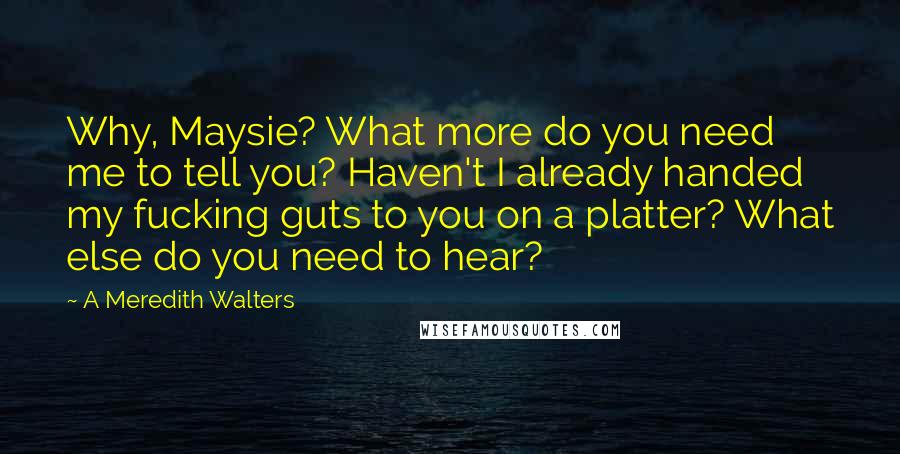 A Meredith Walters quotes: Why, Maysie? What more do you need me to tell you? Haven't I already handed my fucking guts to you on a platter? What else do you need to hear? A Meredith Walters quotes: Why, Maysie? What more do you need me to tell you? Haven't I already handed my fucking guts to you on a platter? What else do you need to hear?