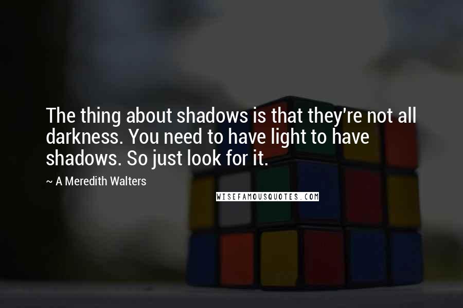 A Meredith Walters quotes: The thing about shadows is that they're not all darkness. You need to have light to have shadows. So just look for it. A Meredith Walters quotes: The thing about shadows is that they're not all darkness. You need to have light to have shadows. So just look for it.