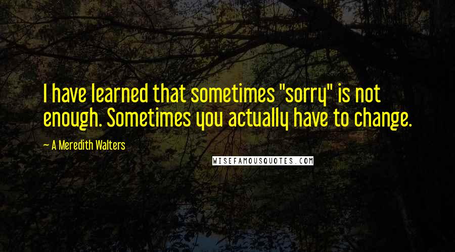 A Meredith Walters quotes: I have learned that sometimes "sorry" is not enough. Sometimes you actually have to change.