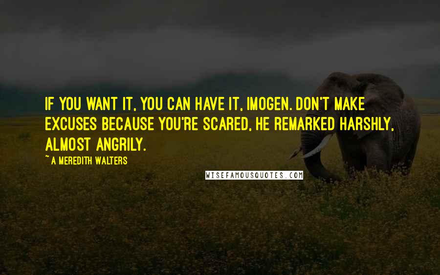 A Meredith Walters quotes: If you want it, you can have it, Imogen. Don't make excuses because you're scared, he remarked harshly, almost angrily. A Meredith Walters quotes: If you want it, you can have it, Imogen. Don't make excuses because you're scared, he remarked harshly, almost angrily.