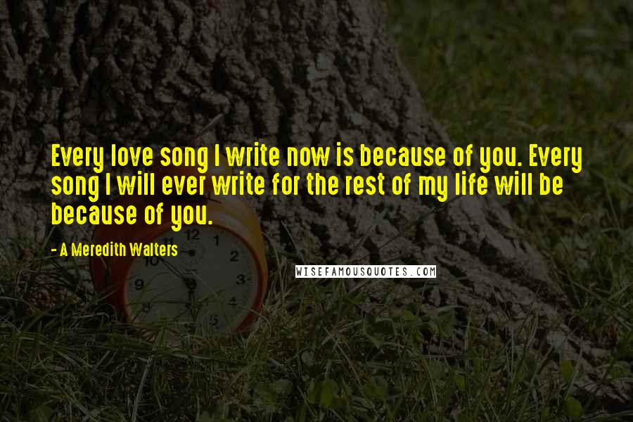 A Meredith Walters quotes: Every love song I write now is because of you. Every song I will ever write for the rest of my life will be because of you. A Meredith Walters quotes: Every love song I write now is because of you. Every song I will ever write for the rest of my life will be because of you.