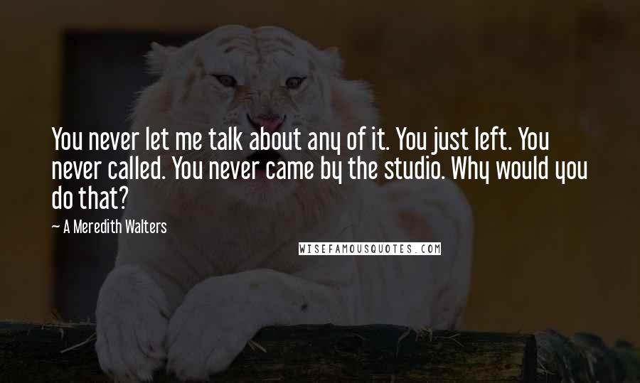 A Meredith Walters quotes: You never let me talk about any of it. You just left. You never called. You never came by the studio. Why would you do that? A Meredith Walters quotes: You never let me talk about any of it. You just left. You never called. You never came by the studio. Why would you do that?