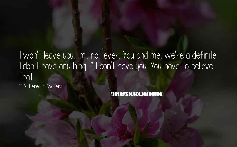 A Meredith Walters quotes: I won't leave you, Imi, not ever. You and me, we're a definite. I don't have anything if I don't have you. You have to believe that. A Meredith Walters quotes: I won't leave you, Imi, not ever. You and me, we're a definite. I don't have anything if I don't have you. You have to believe that.