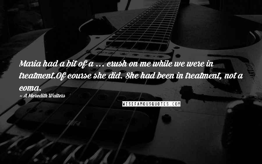A Meredith Walters quotes: Maria had a bit of a ... crush on me while we were in treatment.Of course she did. She had been in treatment, not a coma. A Meredith Walters quotes: Maria had a bit of a ... crush on me while we were in treatment.Of course she did. She had been in treatment, not a coma.