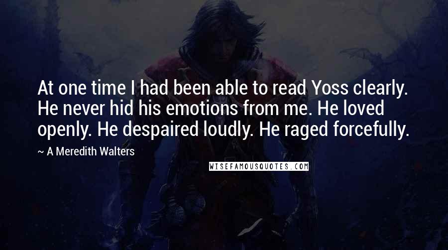 A Meredith Walters quotes: At one time I had been able to read Yoss clearly. He never hid his emotions from me. He loved openly. He despaired loudly. He raged forcefully. A Meredith Walters quotes: At one time I had been able to read Yoss clearly. He never hid his emotions from me. He loved openly. He despaired loudly. He raged forcefully.