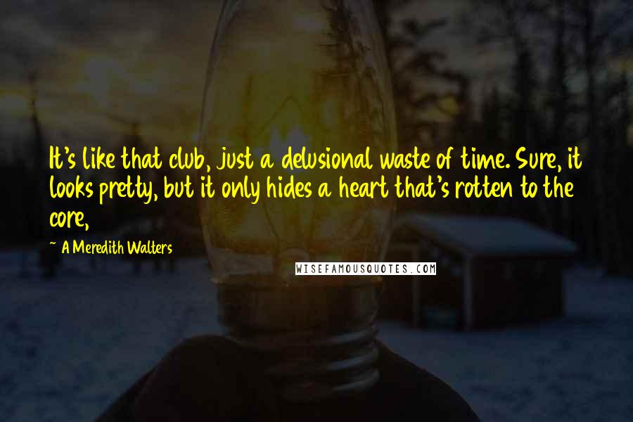 A Meredith Walters quotes: It's like that club, just a delusional waste of time. Sure, it looks pretty, but it only hides a heart that's rotten to the core, A Meredith Walters quotes: It's like that club, just a delusional waste of time. Sure, it looks pretty, but it only hides a heart that's rotten to the core,
