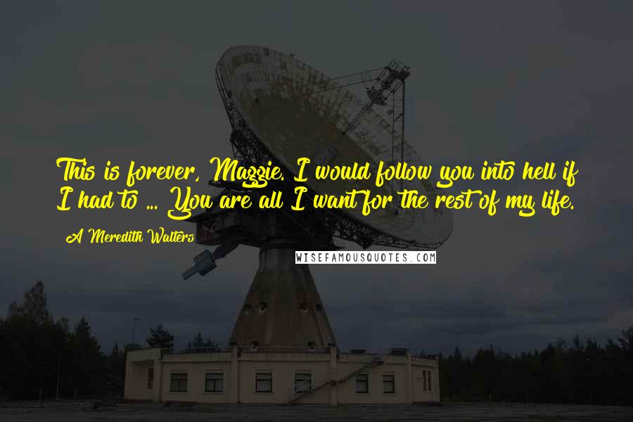 A Meredith Walters quotes: This is forever, Maggie. I would follow you into hell if I had to ... You are all I want for the rest of my life. A Meredith Walters quotes: This is forever, Maggie. I would follow you into hell if I had to ... You are all I want for the rest of my life.