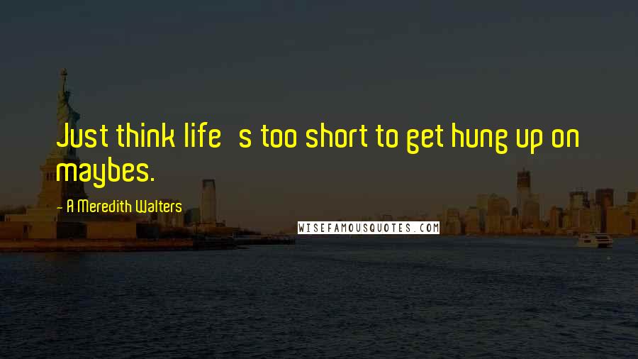 A Meredith Walters quotes: Just think life's too short to get hung up on maybes.