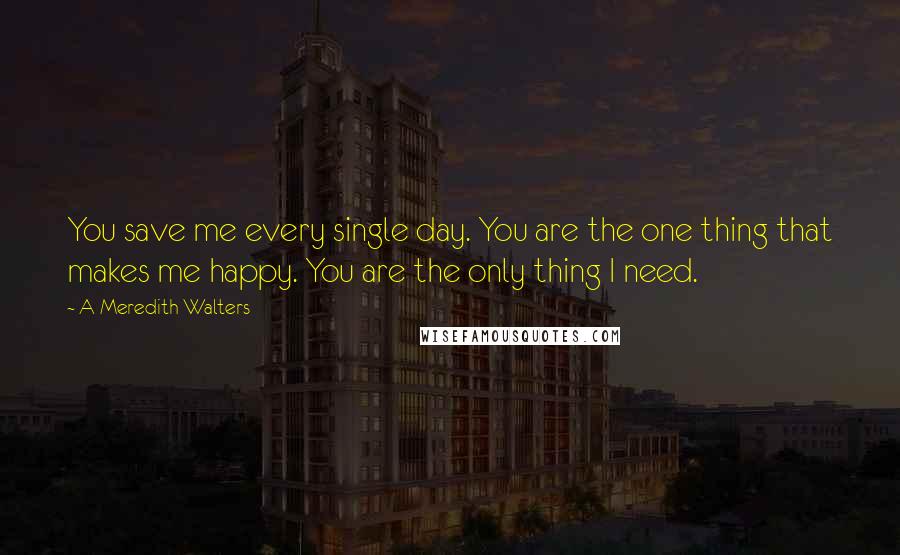 A Meredith Walters quotes: You save me every single day. You are the one thing that makes me happy. You are the only thing I need. A Meredith Walters quotes: You save me every single day. You are the one thing that makes me happy. You are the only thing I need.