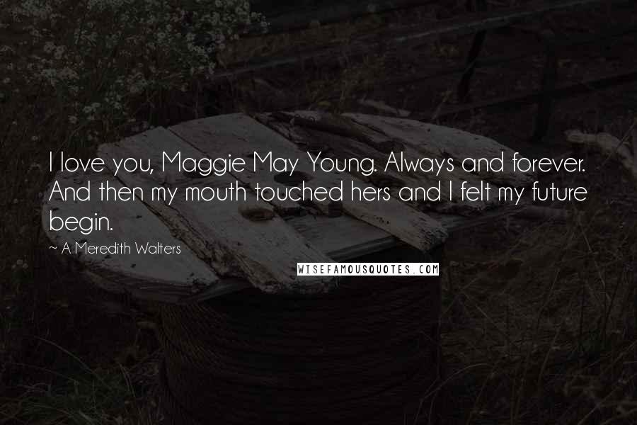A Meredith Walters quotes: I love you, Maggie May Young. Always and forever. And then my mouth touched hers and I felt my future begin. A Meredith Walters quotes: I love you, Maggie May Young. Always and forever. And then my mouth touched hers and I felt my future begin.