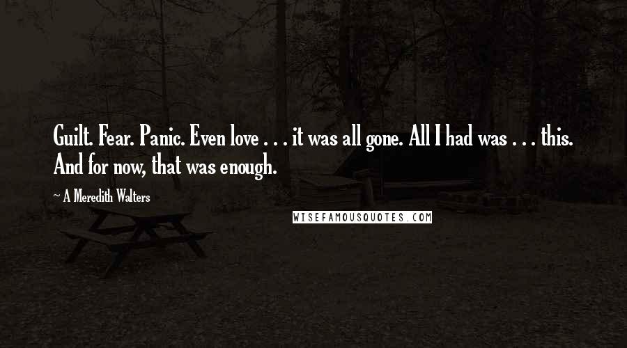 A Meredith Walters quotes: Guilt. Fear. Panic. Even love . . . it was all gone. All I had was . . . this. And for now, that was enough. A Meredith Walters quotes: Guilt. Fear. Panic. Even love . . . it was all gone. All I had was . . . this. And for now, that was enough.