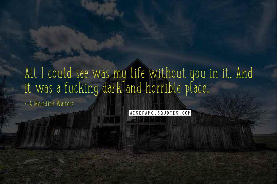 A Meredith Walters quotes: All I could see was my life without you in it. And it was a fucking dark and horrible place.