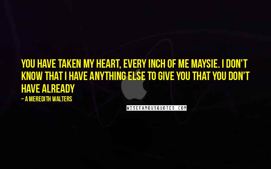 A Meredith Walters quotes: You have taken my heart, every inch of me Maysie. I don't know that I have anything else to give you that you don't have already A Meredith Walters quotes: You have taken my heart, every inch of me Maysie. I don't know that I have anything else to give you that you don't have already