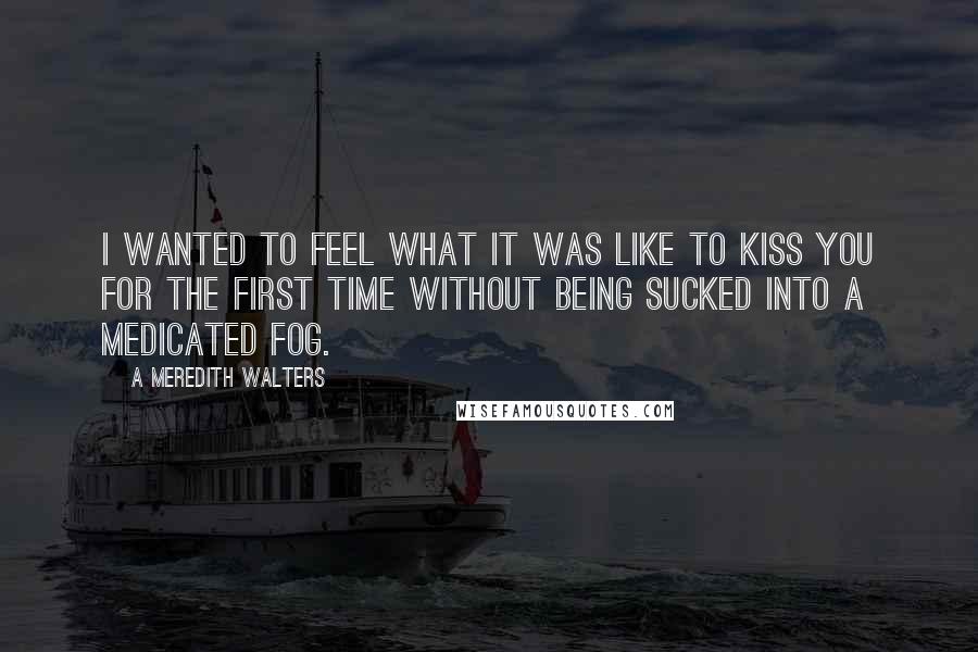 A Meredith Walters quotes: I wanted to feel what it was like to kiss you for the first time without being sucked into a medicated fog. A Meredith Walters quotes: I wanted to feel what it was like to kiss you for the first time without being sucked into a medicated fog.