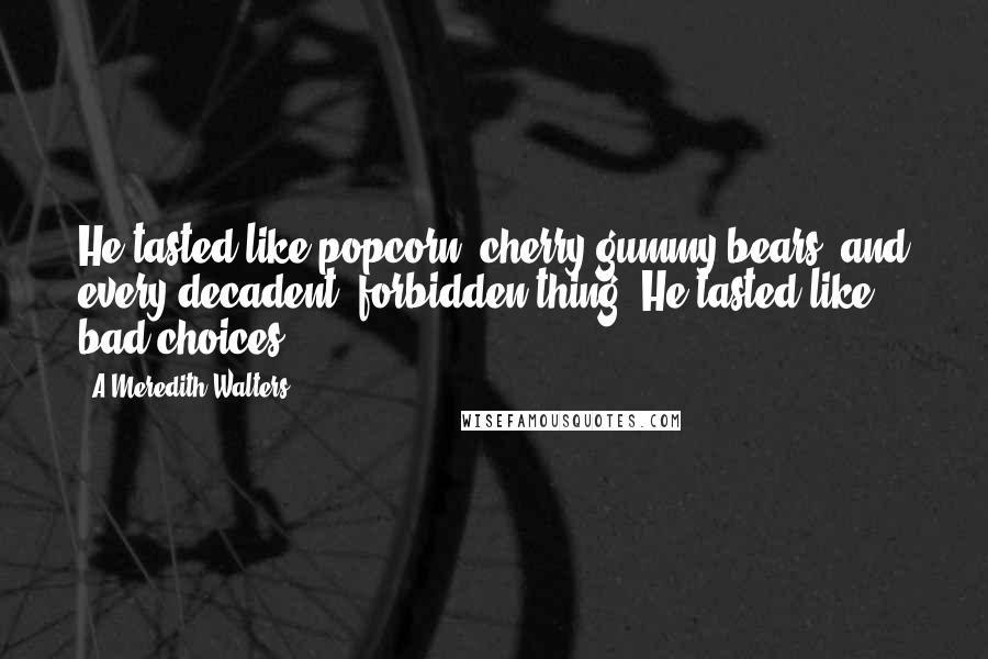 A Meredith Walters quotes: He tasted like popcorn, cherry gummy bears, and every decadent, forbidden thing. He tasted like bad choices. A Meredith Walters quotes: He tasted like popcorn, cherry gummy bears, and every decadent, forbidden thing. He tasted like bad choices.