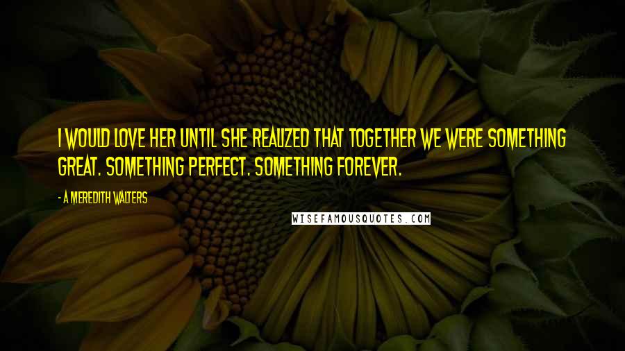 A Meredith Walters quotes: I would love her until she realized that together we were something great. Something perfect. Something forever. A Meredith Walters quotes: I would love her until she realized that together we were something great. Something perfect. Something forever.
