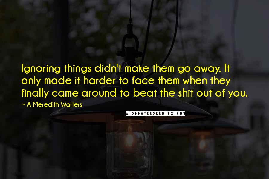 A Meredith Walters quotes: Ignoring things didn't make them go away. It only made it harder to face them when they finally came around to beat the shit out of you.