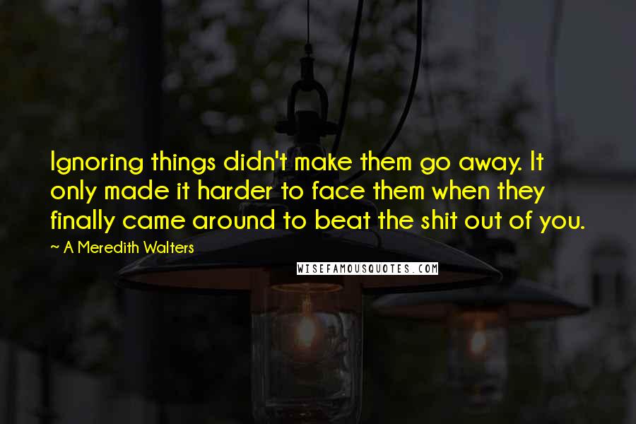A Meredith Walters quotes: Ignoring things didn't make them go away. It only made it harder to face them when they finally came around to beat the shit out of you. A Meredith Walters quotes: Ignoring things didn't make them go away. It only made it harder to face them when they finally came around to beat the shit out of you.