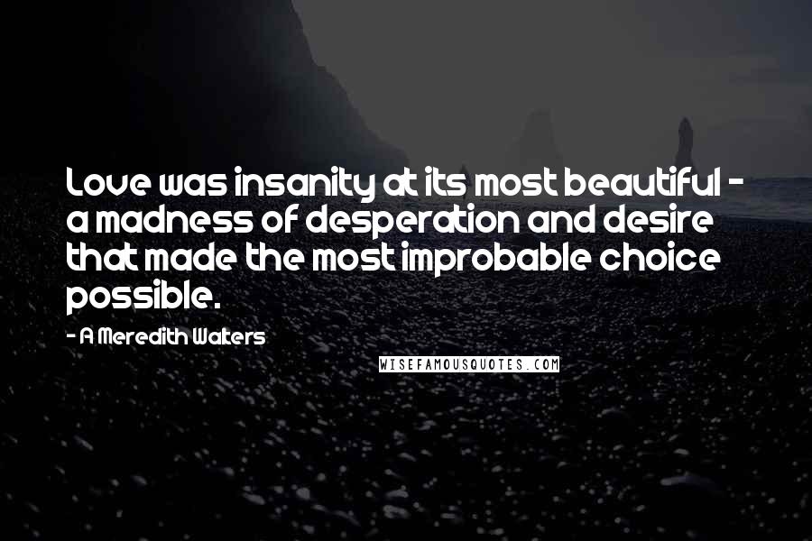 A Meredith Walters quotes: Love was insanity at its most beautiful - a madness of desperation and desire that made the most improbable choice possible. A Meredith Walters quotes: Love was insanity at its most beautiful - a madness of desperation and desire that made the most improbable choice possible.