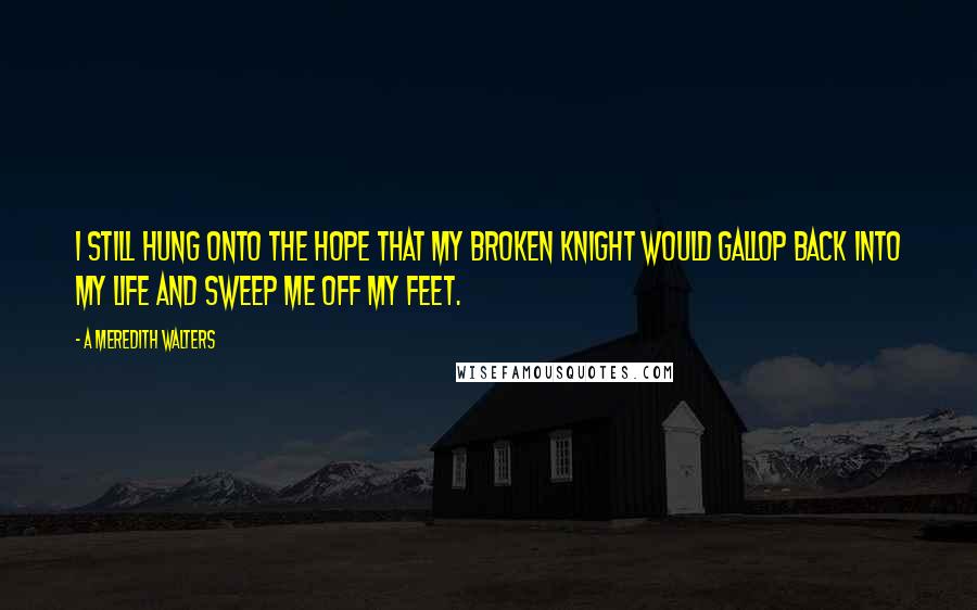 A Meredith Walters quotes: I still hung onto the hope that my broken knight would gallop back into my life and sweep me off my feet. A Meredith Walters quotes: I still hung onto the hope that my broken knight would gallop back into my life and sweep me off my feet.
