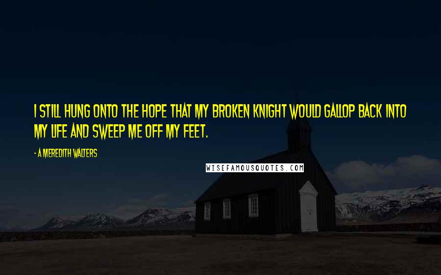 A Meredith Walters quotes: I still hung onto the hope that my broken knight would gallop back into my life and sweep me off my feet.