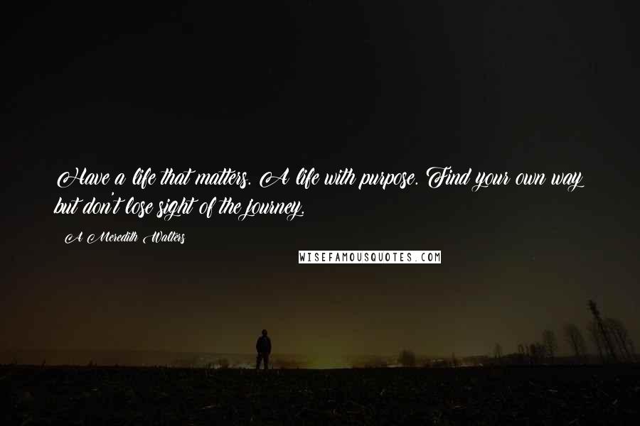 A Meredith Walters quotes: Have a life that matters. A life with purpose. Find your own way but don't lose sight of the journey. A Meredith Walters quotes: Have a life that matters. A life with purpose. Find your own way but don't lose sight of the journey.
