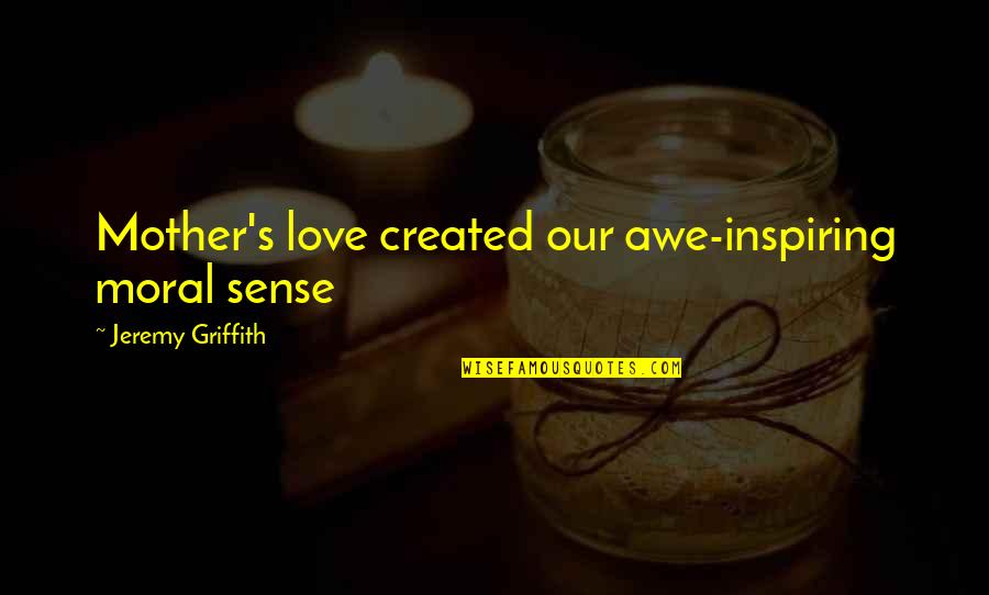 A Mothers Unconditional Love Quotes By Jeremy Griffith: Mother's love created our awe-inspiring moral sense