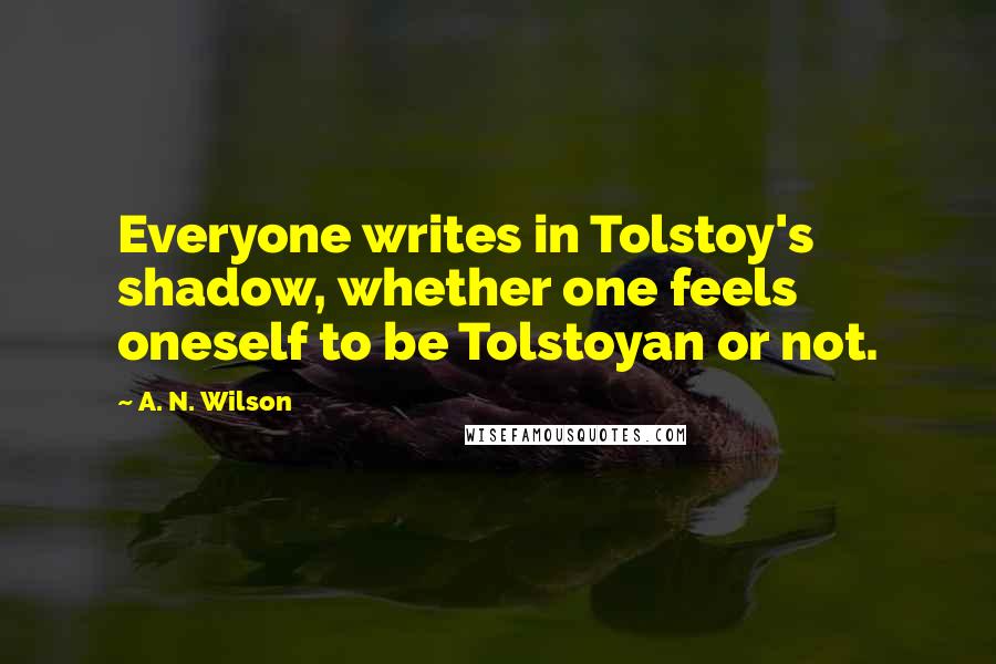 A. N. Wilson quotes: Everyone writes in Tolstoy's shadow, whether one feels oneself to be Tolstoyan or not.