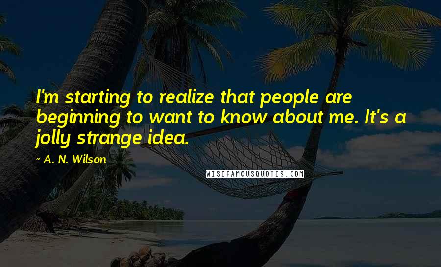 A. N. Wilson quotes: I'm starting to realize that people are beginning to want to know about me. It's a jolly strange idea. A. N. Wilson quotes: I'm starting to realize that people are beginning to want to know about me. It's a jolly strange idea.