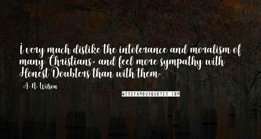 A. N. Wilson quotes: I very much dislike the intolerance and moralism of many Christians, and feel more sympathy with Honest Doubters than with them. A. N. Wilson quotes: I very much dislike the intolerance and moralism of many Christians, and feel more sympathy with Honest Doubters than with them.