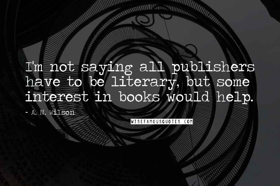 A. N. Wilson quotes: I'm not saying all publishers have to be literary, but some interest in books would help.