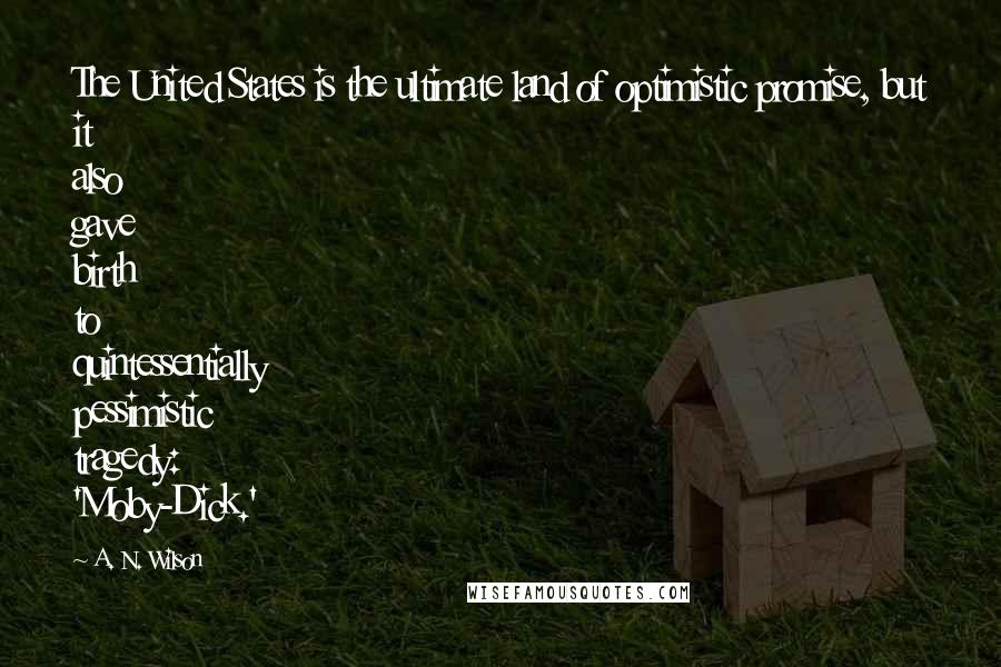 A. N. Wilson quotes: The United States is the ultimate land of optimistic promise, but it also gave birth to quintessentially pessimistic tragedy: 'Moby-Dick.' A. N. Wilson quotes: The United States is the ultimate land of optimistic promise, but it also gave birth to quintessentially pessimistic tragedy: 'Moby-Dick.'