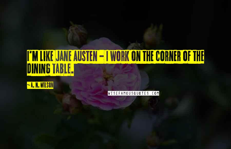 A. N. Wilson quotes: I'm like Jane Austen - I work on the corner of the dining table.