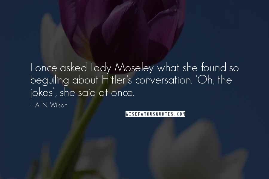 A. N. Wilson quotes: I once asked Lady Moseley what she found so beguiling about Hitler's conversation. 'Oh, the jokes', she said at once. A. N. Wilson quotes: I once asked Lady Moseley what she found so beguiling about Hitler's conversation. 'Oh, the jokes', she said at once.