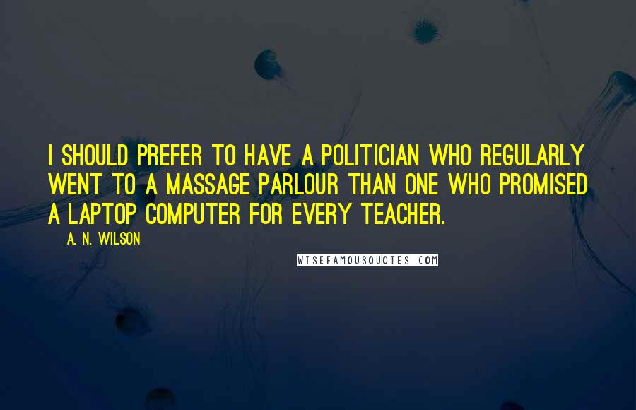 A. N. Wilson quotes: I should prefer to have a politician who regularly went to a massage parlour than one who promised a laptop computer for every teacher. A. N. Wilson quotes: I should prefer to have a politician who regularly went to a massage parlour than one who promised a laptop computer for every teacher.