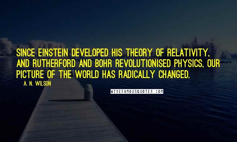 A. N. Wilson quotes: Since Einstein developed his theory of relativity, and Rutherford and Bohr revolutionised physics, our picture of the world has radically changed. A. N. Wilson quotes: Since Einstein developed his theory of relativity, and Rutherford and Bohr revolutionised physics, our picture of the world has radically changed.