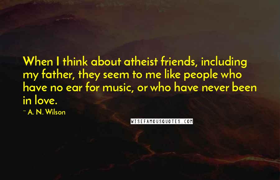 A. N. Wilson quotes: When I think about atheist friends, including my father, they seem to me like people who have no ear for music, or who have never been in love. A. N. Wilson quotes: When I think about atheist friends, including my father, they seem to me like people who have no ear for music, or who have never been in love.