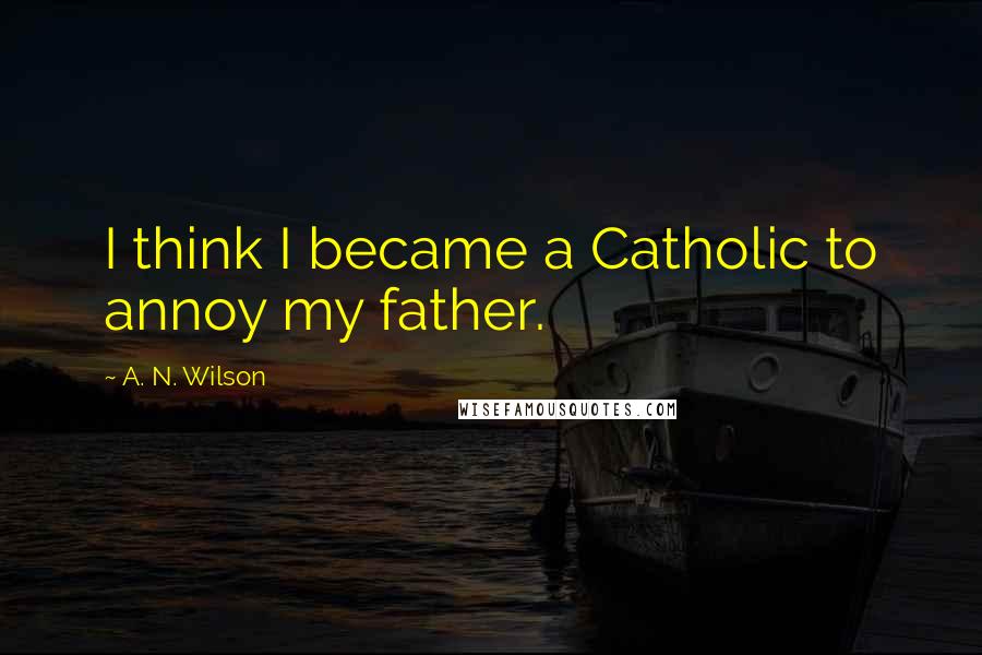 A. N. Wilson quotes: I think I became a Catholic to annoy my father.