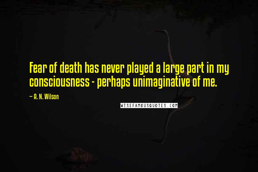 A. N. Wilson quotes: Fear of death has never played a large part in my consciousness - perhaps unimaginative of me.