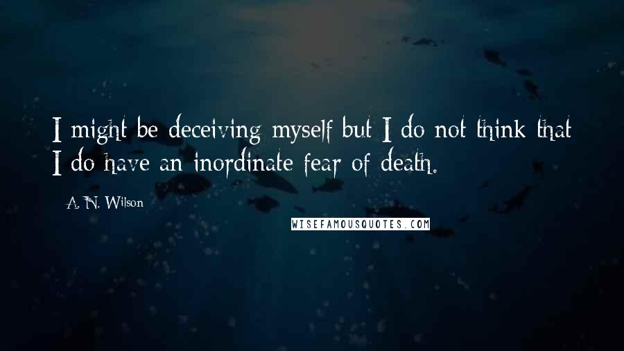 A. N. Wilson quotes: I might be deceiving myself but I do not think that I do have an inordinate fear of death.