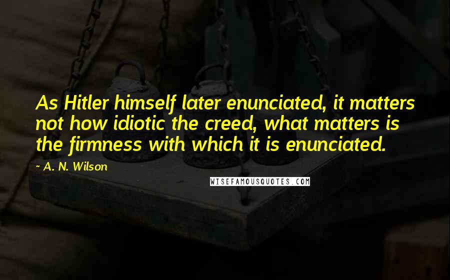 A. N. Wilson quotes: As Hitler himself later enunciated, it matters not how idiotic the creed, what matters is the firmness with which it is enunciated. A. N. Wilson quotes: As Hitler himself later enunciated, it matters not how idiotic the creed, what matters is the firmness with which it is enunciated.