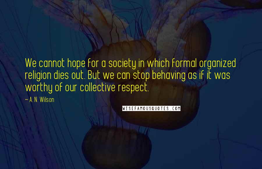 A. N. Wilson quotes: We cannot hope for a society in which formal organized religion dies out. But we can stop behaving as if it was worthy of our collective respect. A. N. Wilson quotes: We cannot hope for a society in which formal organized religion dies out. But we can stop behaving as if it was worthy of our collective respect.